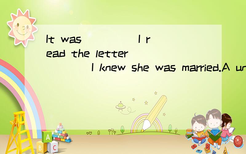 It was_____I read the letter____I knew she was married.A until.whenB not until.thatC until.thatD not until.when说明理由,谢谢