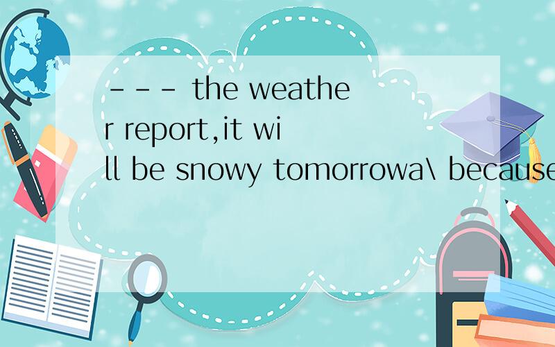 --- the weather report,it will be snowy tomorrowa\ because ofb\ instead ofc\ according tod\ looking at为什么答案是c理由越详细越好,好的有赏