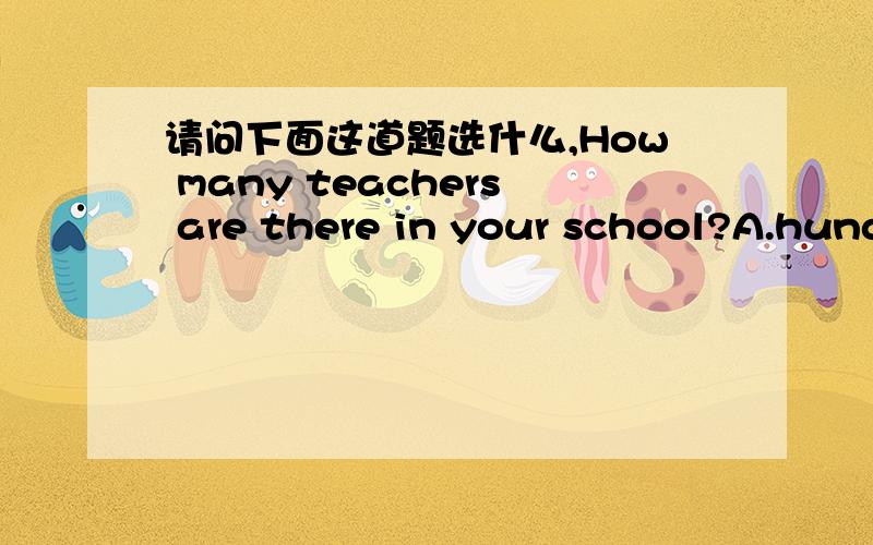 请问下面这道题选什么,How many teachers are there in your school?A.hundred B.Hundreds C.Hundreds of D.Hundreds or thousands