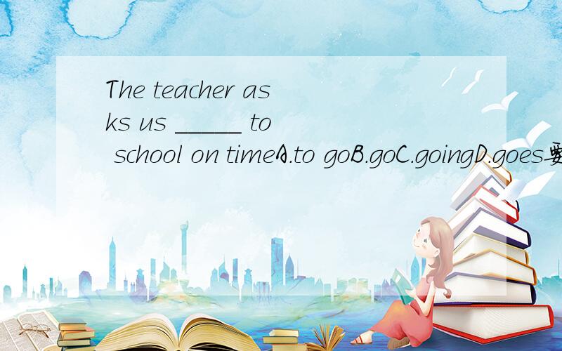 The teacher asks us _____ to school on timeA.to goB.goC.goingD.goes要说明选什么,为什么选这个