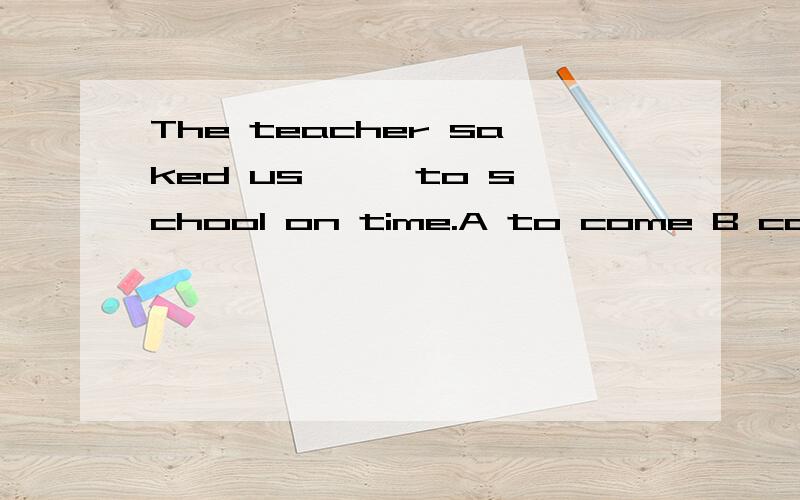 The teacher saked us —— to school on time.A to come B comes C coming