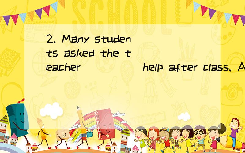 2. Many students asked the teacher_____ help after class. A. for B. to C. about D. with应该选哪一个,是B还是A