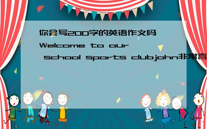 你会写200字的英语作文吗 Welcome to our school sports clubjohn非常喜欢运动,他每天都要去学校的体育俱乐部,因为那里有许多体育用品：篮球,足球,乒乓球,排球,网球,棒球等.假如你是john,请你帮助体