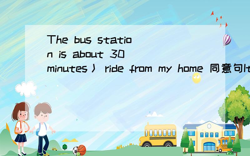 The bus station is about 30 minutes丿 ride from my home 同意句It一about 30 minutes一一一the bus station from my home一一一