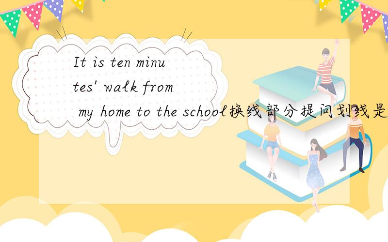 It is ten minutes' walk from my home to the school换线部分提问划线是ten minutes' walk ____ ____ _____ _____from your home to the school