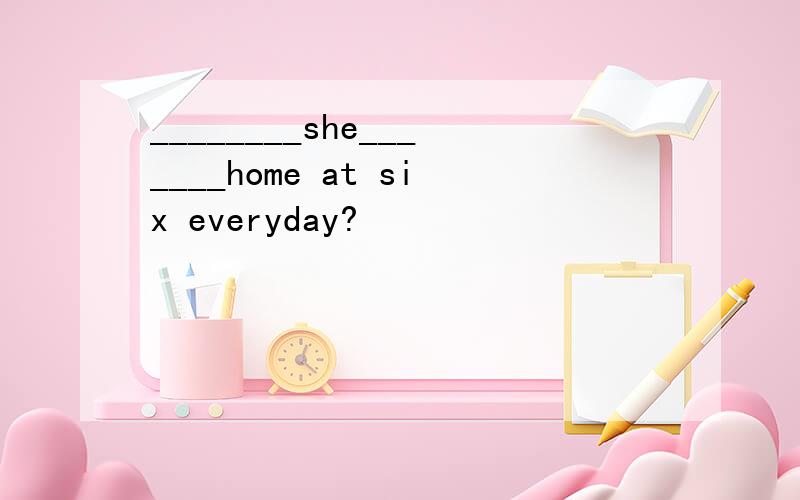 ________she_______home at six everyday?