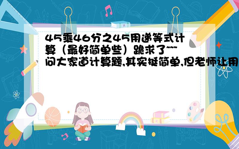 45乘46分之45用递等式计算（最好简单些）跪求了~~~问大家道计算题,其实挺简单,但老师让用递等式计算,过程要清晰,谢谢大家了!（45×46分之45）一楼的,你确定是对的?