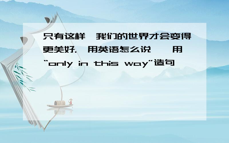 只有这样,我们的世界才会变得更美好.【用英语怎么说】【用“only in this way”造句】