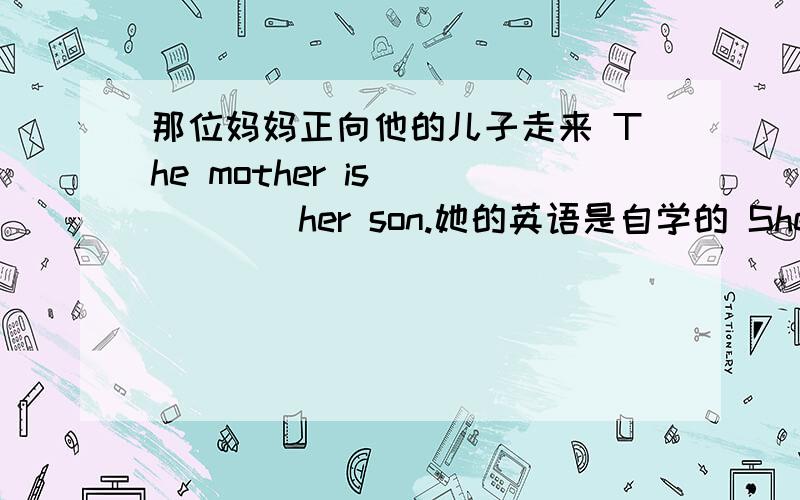 那位妈妈正向他的儿子走来 The mother is _____her son.她的英语是自学的 She is learning English____