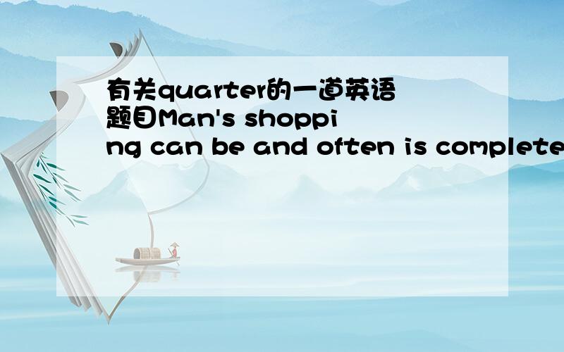 有关quarter的一道英语题目Man's shopping can be and often is completed in five minutes ,which is less than a quarter ------ 填的是--of that of a woman 还是that of a woman's我想问,quarter不是一般要加of的吗正确答案是后面