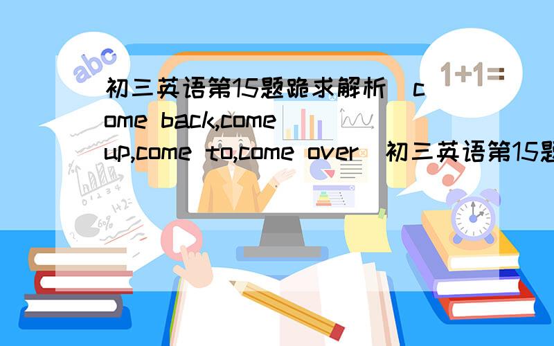 初三英语第15题跪求解析（come back,come up,come to,come over）初三英语第15题跪求解析（come back,come up,come to,come over）选哪个?