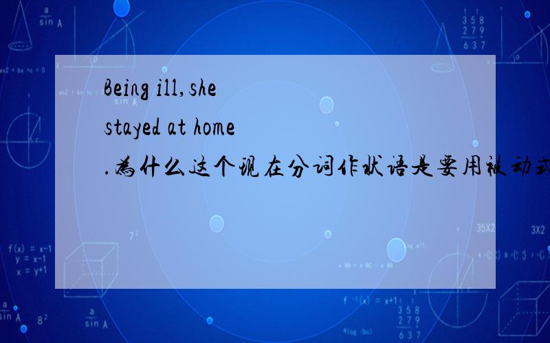 Being ill,she stayed at home.为什么这个现在分词作状语是要用被动式?