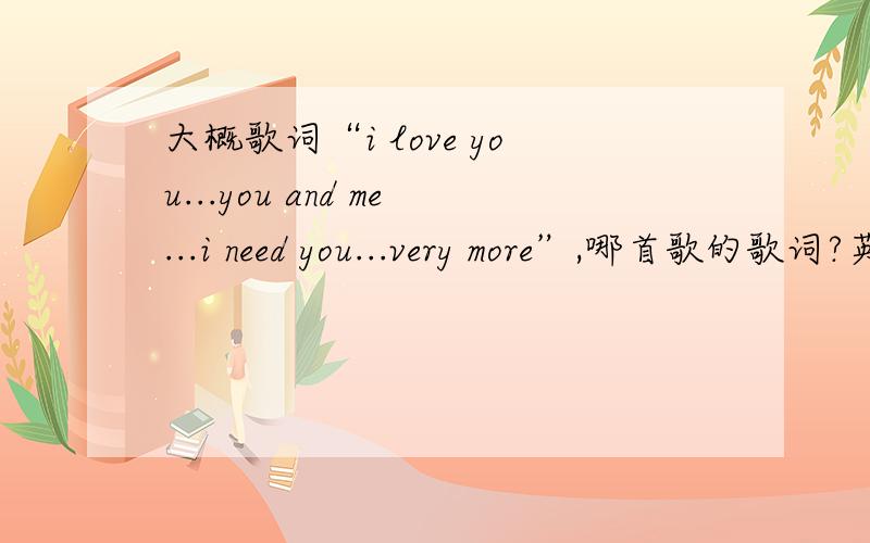 大概歌词“i love you...you and me...i need you...very more”,哪首歌的歌词?英文的,是个女的唱的.