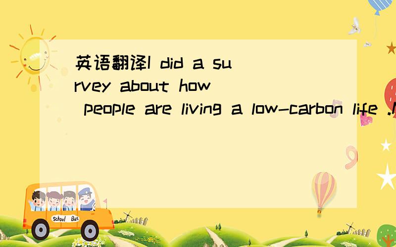 英语翻译I did a survey about how people are living a low-carbon life .Most of them are trying their best to do so .Here are some results .Mike lives near the school .So he goes to school by bike or on foot .He thinks both ways can not only make h