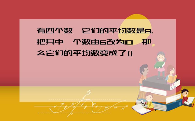 有四个数,它们的平均数是8.把其中一个数由6改为10,那么它们的平均数变成了()