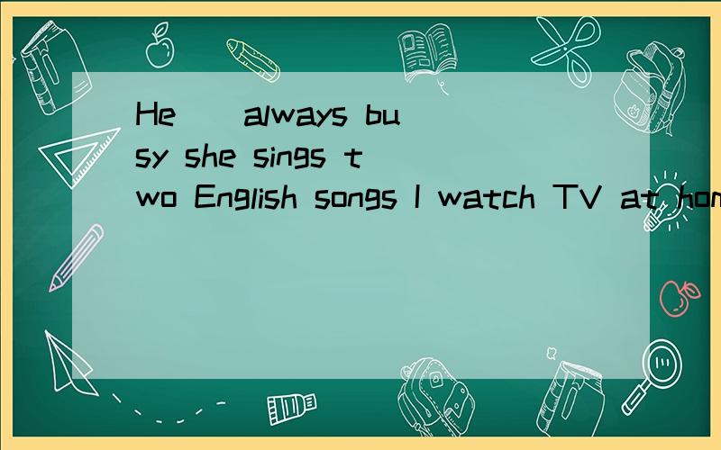 He _ always busy she sings two English songs I watch TV at home on Sundy第2,3题是改写句子第2题two 划线第3题at home he on Sundy划线