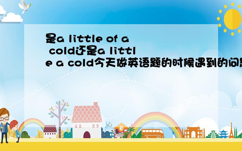 是a little of a cold还是a little a cold今天做英语题的时候遇到的问题 我记得以前有个什么a little cold的 可是这个前面有个a啊.用a little a cold怎么都觉得不通顺啊 .还有spend.cost.pay for ,take的区别是什