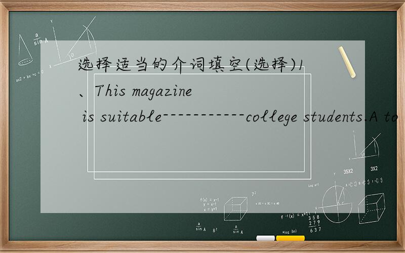 选择适当的介词填空(选择)1、This magazine is suitable-----------college students.A to B on C at D for2、Wang mei is absent------------school today.A for B in C from D at3、Do they go to work-------------bus?A in B by C on D at4、The stu