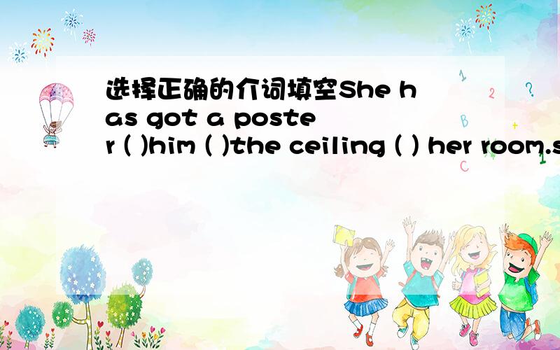 选择正确的介词填空She has got a poster ( )him ( )the ceiling ( ) her room.she often watches him ( )TV and listens to him ( )a film the radio and once she saw him ( )a film.Robert doesn't like him .Robert likes leena lang.Shen doesn't rea;;y