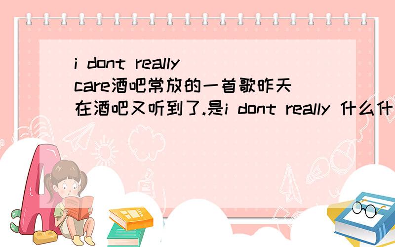 i dont really care酒吧常放的一首歌昨天在酒吧又听到了.是i dont really 什么什么 i dont really care~ai ai o.这里拖音拖很长.是个女的唱的.声音很像Ke$ha.因为昨天喝多了...不太记得了.