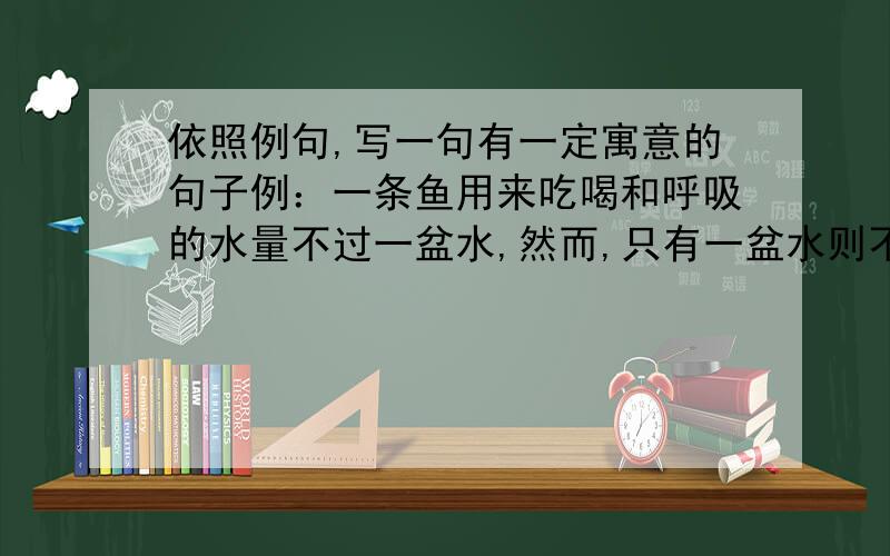 依照例句,写一句有一定寓意的句子例：一条鱼用来吃喝和呼吸的水量不过一盆水,然而,只有一盆水则不能把一条鱼养大.