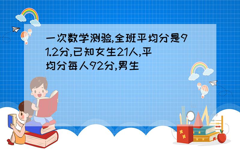 一次数学测验,全班平均分是91.2分,已知女生21人,平均分每人92分,男生