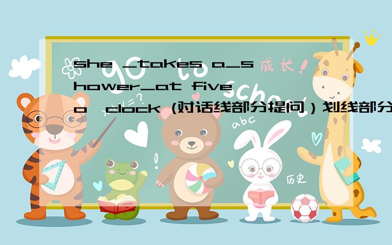 she _takes a_shower_at five o`clock (对话线部分提问）划线部分：takes a shower