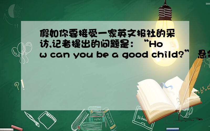 假如你要接受一家英文报社的采访,记者提出的问题是：“How can you be a good child?” 悬赏分：0 - 提问时间2009-12-21 18:52 根据要求写一篇发言稿.提示： 1》What should you do at school.       2》What can you