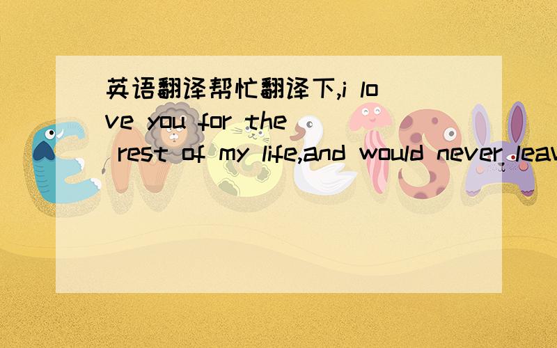 英语翻译帮忙翻译下,i love you for the rest of my life,and would never leave