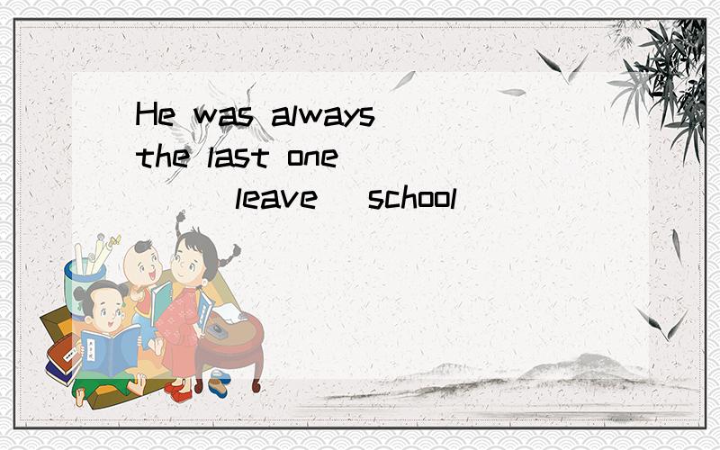 He was always the last one ___(leave) school