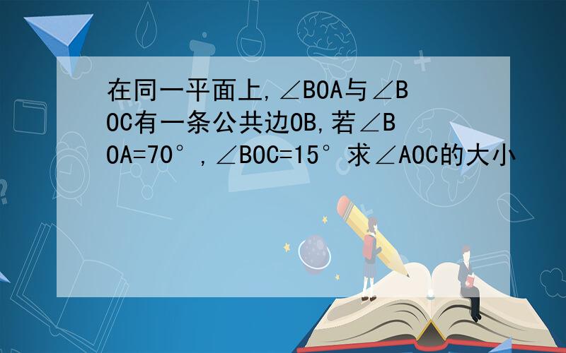 在同一平面上,∠BOA与∠BOC有一条公共边OB,若∠BOA=70°,∠BOC=15°求∠AOC的大小