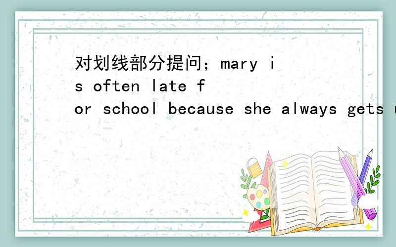 对划线部分提问；mary is often late for school because she always gets up late .划线because she always gets up late 2.these are my mother's skirts.划线； my mother's 3.wendy goes to school by taxi every friday 划线； by taxi 4.we clean