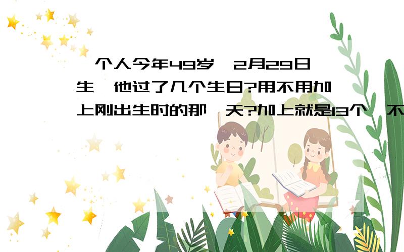 一个人今年49岁,2月29日生,他过了几个生日?用不用加上刚出生时的那一天?加上就是13个,不加是12.我们班的同学有加的,说刚诞生也算生日;也有不加的,说是诞生的那一天只能说是出生日,不算生