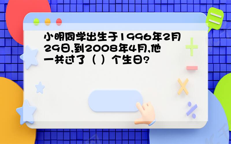 小明同学出生于1996年2月29日,到2008年4月,他一共过了（ ）个生日?