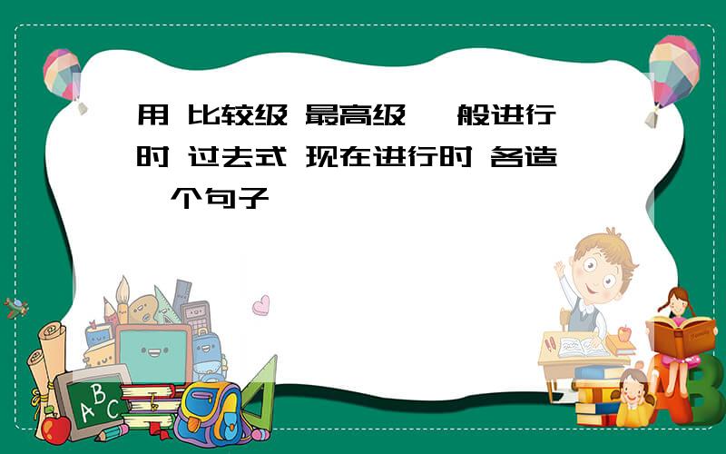 用 比较级 最高级 一般进行时 过去式 现在进行时 各造一个句子