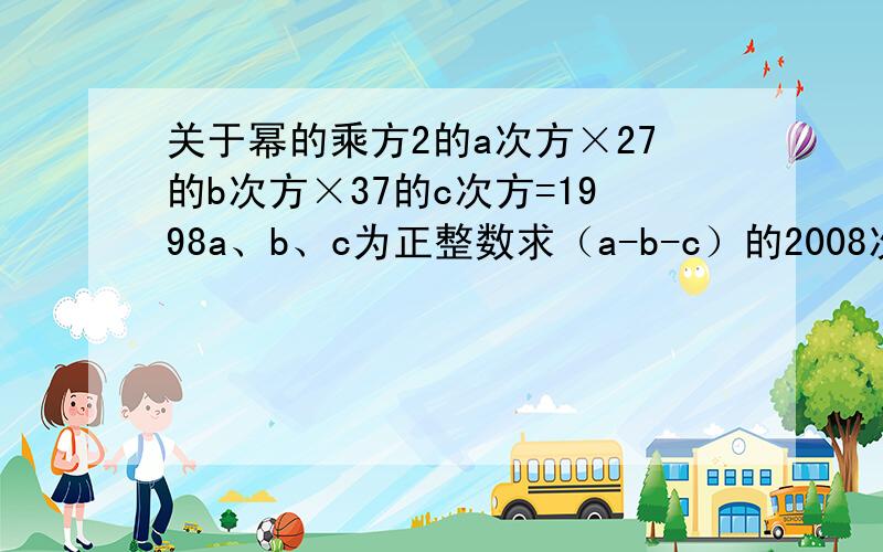 关于幂的乘方2的a次方×27的b次方×37的c次方=1998a、b、c为正整数求（a-b-c）的2008次方的值