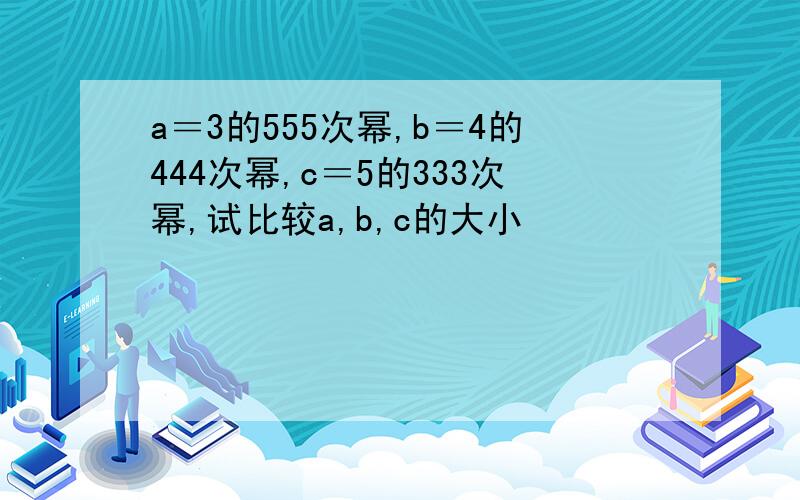 a＝3的555次幂,b＝4的444次幂,c＝5的333次幂,试比较a,b,c的大小