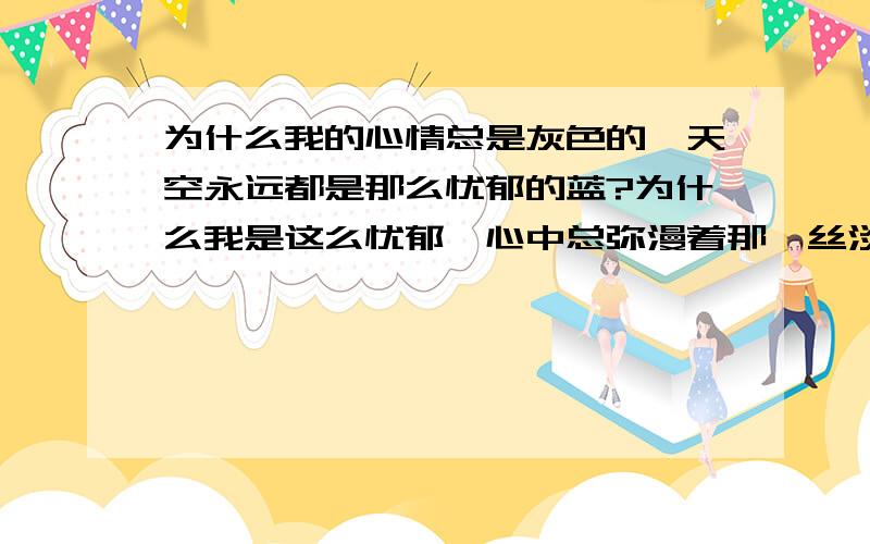 为什么我的心情总是灰色的,天空永远都是那么忧郁的蓝?为什么我是这么忧郁,心中总弥漫着那一丝淡淡的感伤.未来是如此茫然,自己渺小的似一颗俗世浮尘,无力的随风飘荡.