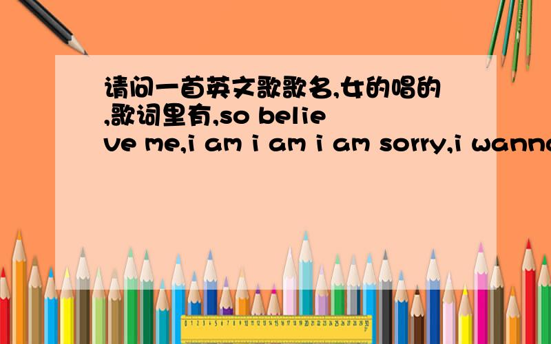 请问一首英文歌歌名,女的唱的,歌词里有,so believe me,i am i am i am sorry,i wanna u to show me how