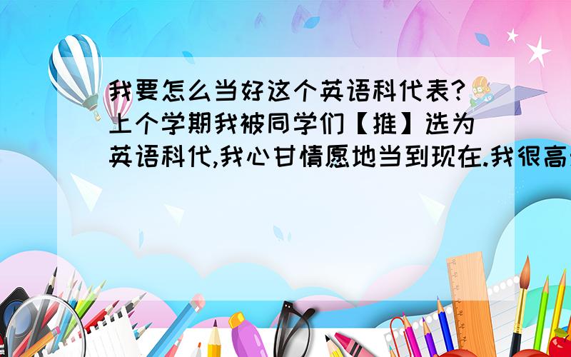 我要怎么当好这个英语科代表?上个学期我被同学们【推】选为英语科代,我心甘情愿地当到现在.我很高兴能帮到老师和同学,但我还有一些地方需要改进.有同学告诉我早读太无聊,只会读单词