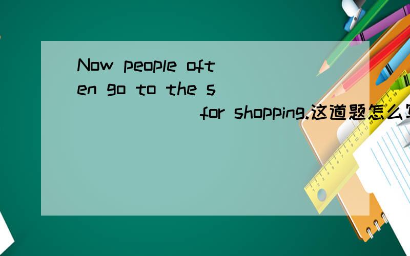 Now people often go to the s______ for shopping.这道题怎么写?