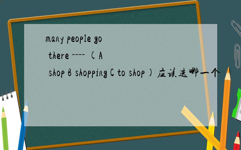 many people go there ---- (A shop B shopping C to shop)应该选哪一个