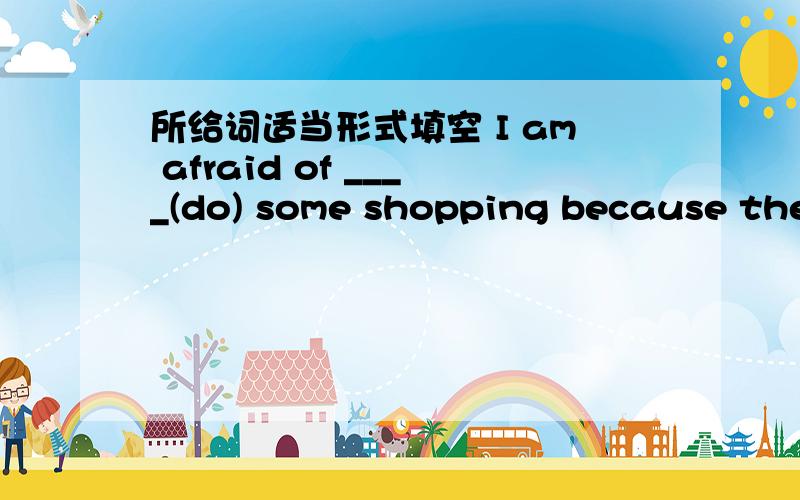 所给词适当形式填空 I am afraid of ____(do) some shopping because there are many people in the shop.