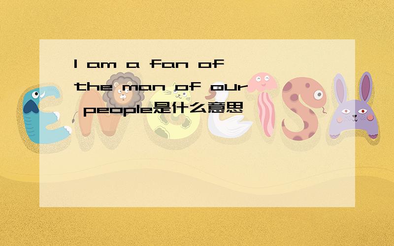 I am a fan of the man of our people是什么意思