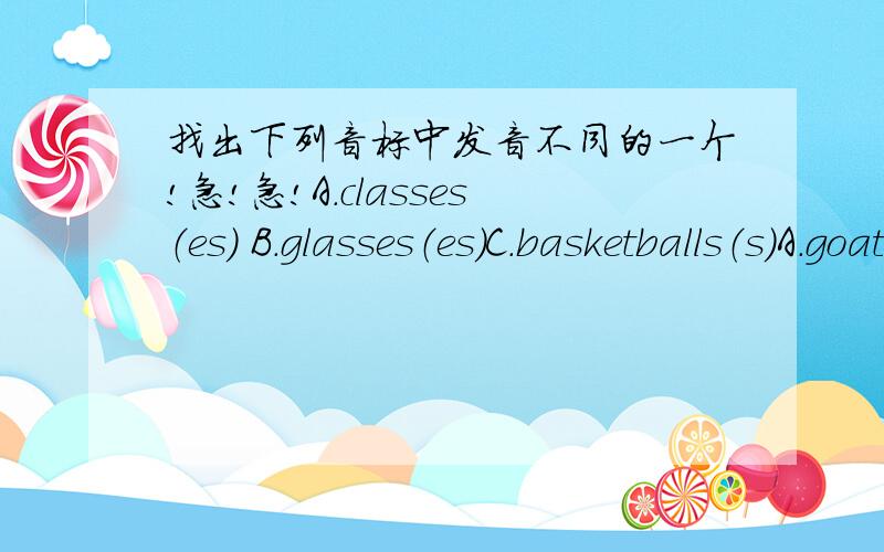 找出下列音标中发音不同的一个!急!急!A.classes（es） B.glasses（es）C.basketballs（s）A.goat（oa） B.boat（oa） C.rain（ai）A.ninety（i） B.time（i） C.cinema（i）A.dry（y） B.fly（y） C.happy（y）A.here（ere）