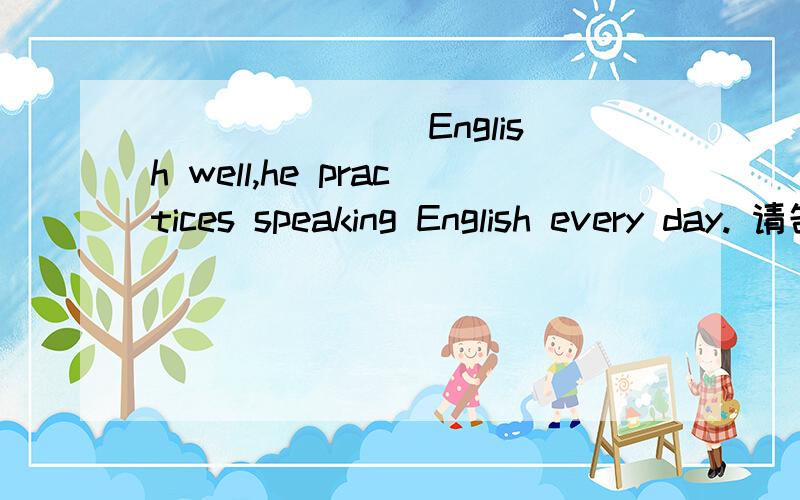 _______ English well,he practices speaking English every day. 请告诉我为什么吗? 谢谢,快点动名词不是表示习惯性和经常性，而动词不定时是表示一次性的吗？所以依照她每天都练习英语应该是动名词做