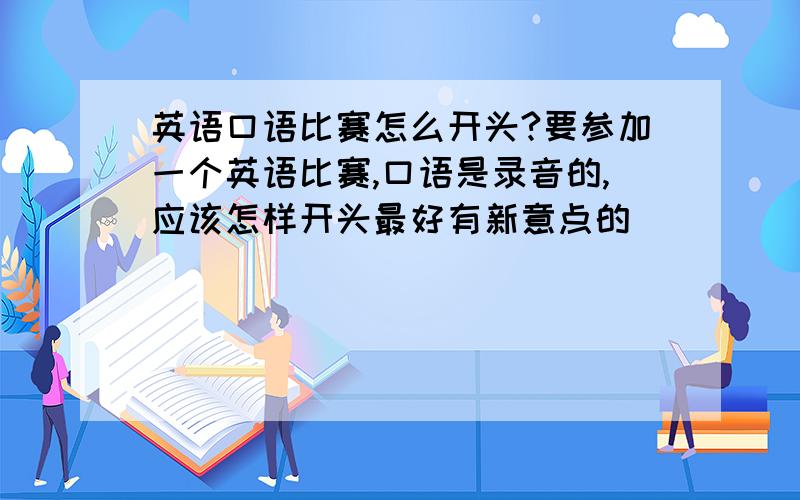 英语口语比赛怎么开头?要参加一个英语比赛,口语是录音的,应该怎样开头最好有新意点的