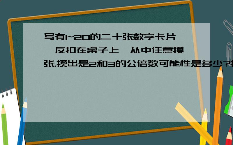 写有1~20的二十张数字卡片,反扣在桌子上,从中任意摸一张.摸出是2和3的公倍数可能性是多少?摸出不是5的倍数可能性是多少?摸出什么数的可能性是二分之一?摸出什么数的可能性为0?