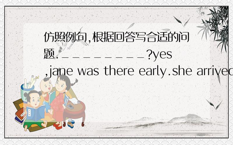 仿照例句,根据回答写合适的问题.________?yes,jane was there early.she arrived earlier than I did .例子 问：how old is Robert today?答：Robert?He's ten today.