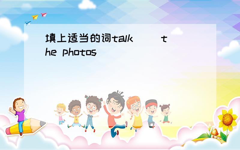 填上适当的词talk( )the photos